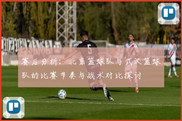 赛后分析：北京篮球队与武汉篮球队的比赛节奏与战术对比探讨