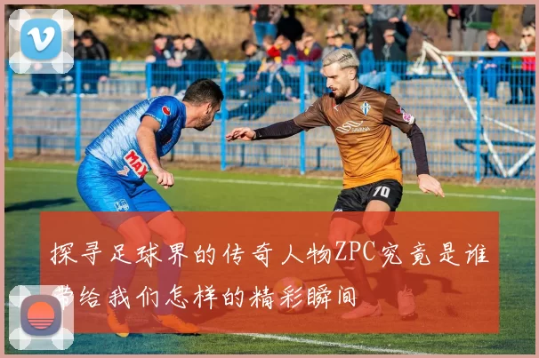 探寻足球界的传奇人物ZPC究竟是谁带给我们怎样的精彩瞬间