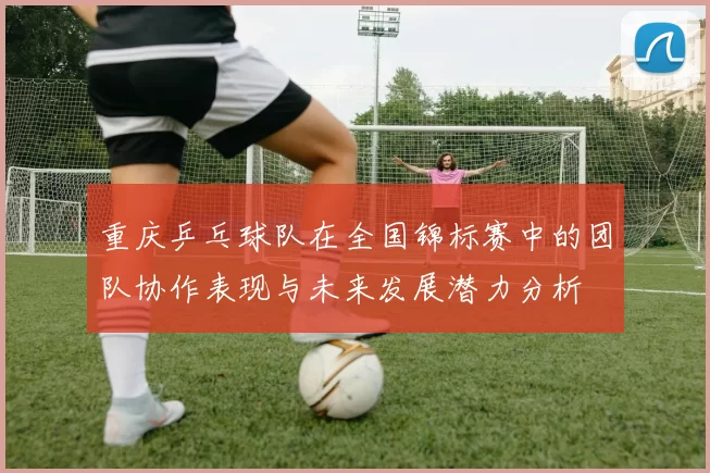 重庆乒乓球队在全国锦标赛中的团队协作表现与未来发展潜力分析