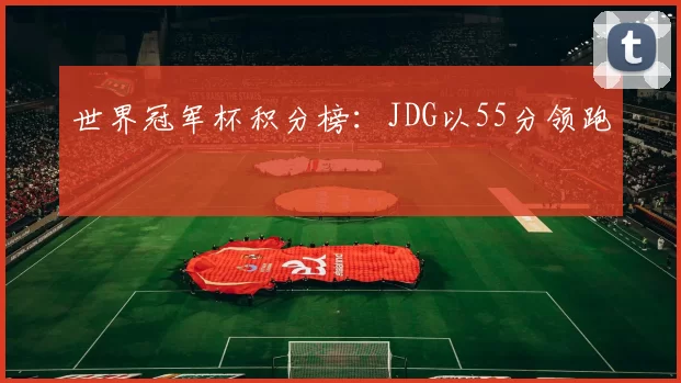 世界冠军杯积分榜：JDG以55分领跑