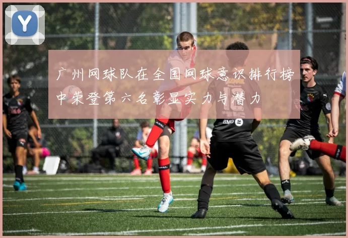 广州网球队在全国网球意识排行榜中荣登第六名彰显实力与潜力