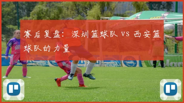 赛后复盘：深圳篮球队 vs 西安篮球队的力量
